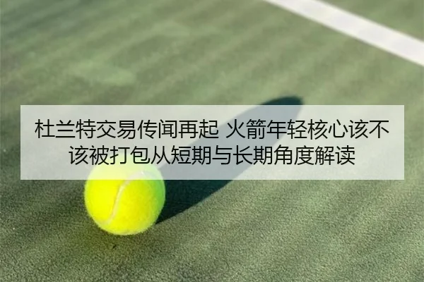 杜兰特交易传闻再起 火箭年轻核心该不该被打包从短期与长期角度解读