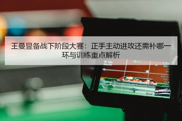 王曼昱备战下阶段大赛：正手主动进攻还需补哪一环与训练重点解析