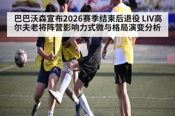 巴巴沃森宣布2026赛季结束后退役 LIV高尔夫老将阵营影响力式微与格局演变分析