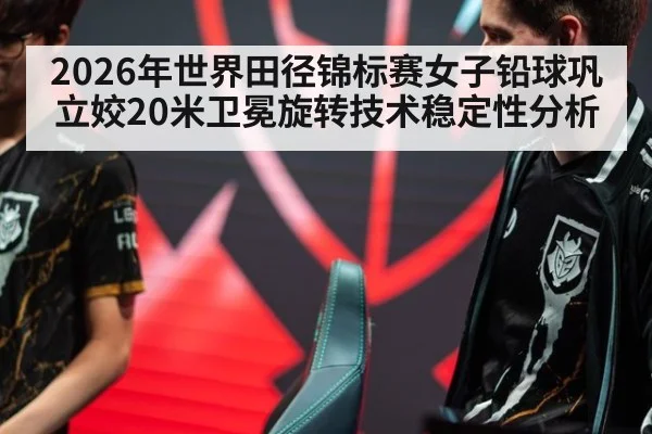 2026年世界田径锦标赛女子铅球巩立姣20米卫冕旋转技术稳定性分析