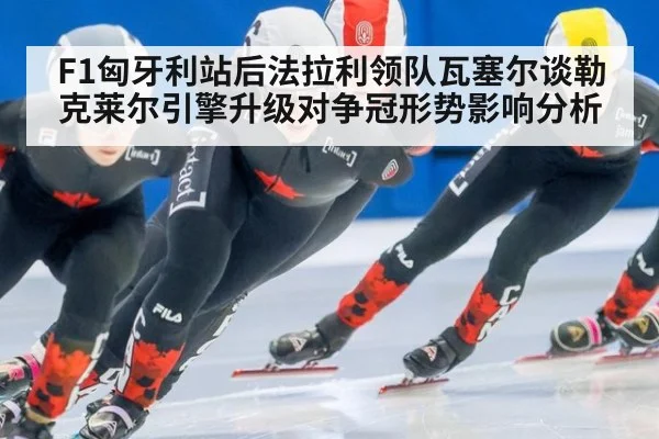 F1匈牙利站后法拉利领队瓦塞尔谈勒克莱尔引擎升级对争冠形势影响分析